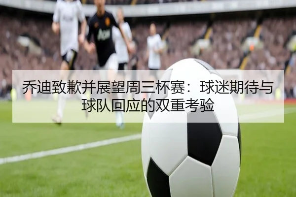 乔迪致歉并展望周三杯赛：球迷期待与球队回应的双重考验
