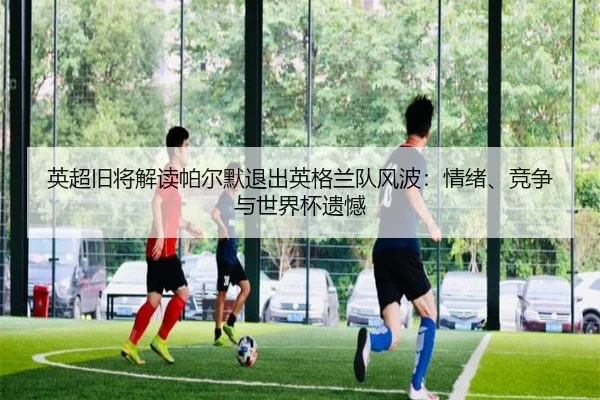 英超旧将解读帕尔默退出英格兰队风波：情绪、竞争与世界杯遗憾